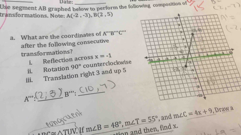 Date:
Use segment AB graphed below to perform the following composition of
transformations. Note: A(-2,-3),B(2,5)
a. What are the coordinates of A'''B'''( 3'''
after the following consecutive
transformations?
i. Reflection across x=-1
ii. Rotation 90° counterclockwise
iii. Translation right 3 and up 5
B'''.
_
_ A''':
, and m∠ C=4x+9 , Draw a
PC≌ △ TUV. If m∠ B=48°,m∠ T=55° tion and then, find x.