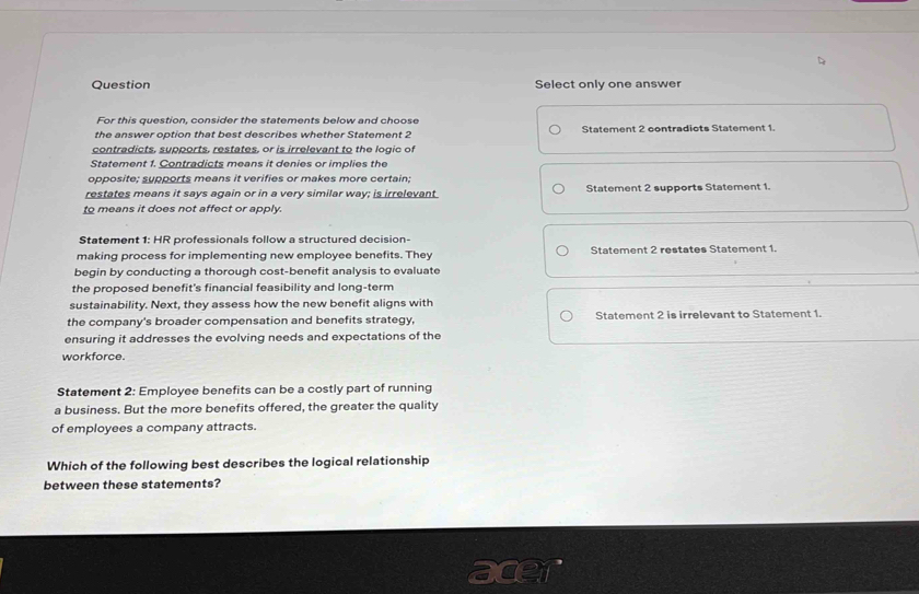 Question Select only one answer
For this question, consider the statements below and choose
the answer option that best describes whether Statement 2 Statement 2 contradiots Statement 1.
contradicts, supports, restates, or is irrelevant to the logic of
Statement 1. Contradicts means it denies or implies the
opposite; supports means it verifies or makes more certain;
restates means it says again or in a very similar way; is irrelevant Statement 2 supports Statement 1.
to means it does not affect or apply.
Statement 1: HR professionals follow a structured decision-
making process for implementing new employee benefits. They Statement 2 restates Statement 1.
begin by conducting a thorough cost-benefit analysis to evaluate
the proposed benefit's financial feasibility and long-term
sustainability. Next, they assess how the new benefit aligns with
the company's broader compensation and benefits strategy. Statement 2 is irrelevant to Statement 1.
ensuring it addresses the evolving needs and expectations of the
workforce.
Statement 2: Employee benefits can be a costly part of running
a business. But the more benefits offered, the greater the quality
of employees a company attracts.
Which of the following best describes the logical relationship
between these statements?