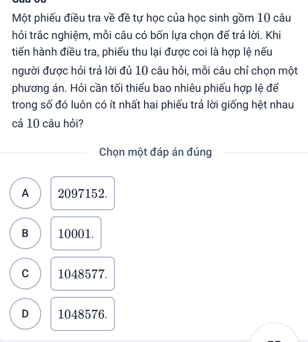 Một phiếu điều tra về đề tự học của học sinh gồm 10 câu
thỏi trắc nghiệm, mỗi câu có bốn lựa chọn để trả lời. Khi
tiến hành điều tra, phiếu thu lại được coi là hợp lệ nếu
người được hỏi trả lời đủ 10 câu hỏi, mỗi câu chỉ chọn một
phương án. Hỏi cần tối thiểu bao nhiêu phiếu hợp lệ để
trong số đó luôn có ít nhất hai phiếu trả lời giống hệt nhau
cả 10 câu hỏi?
Chọn một đáp án đúng
A 2097152.
B 10001.
C 1048577.
D 1048576.