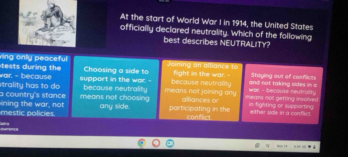 At the start of World War I in 1914, the United States
officially declared neutrality. Which of the following
best describes NEUTRALITY?
ving only peaceful Joining an alliance to
tests during the Choosing a side to fight in the war. -- Staying out of conflicts
var. - because support in the war. - because neutrality war. - because neutrality
and not taking sides in a
trality has to do because neutrality means not joining any
a country's stance means not choosing alliances or means not getting involved
ining the war, not any side. participating in the in fighting or supporting
either side in a conflict.
mestic policies. conflict.
Ceira
awrence
Ngv 14 6 39 US