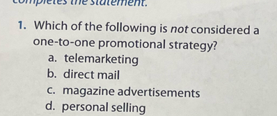 completes the statement.
1. Which of the following is not considered a
one-to-one promotional strategy?
a. telemarketing
b. direct mail
c. magazine advertisements
d. personal selling