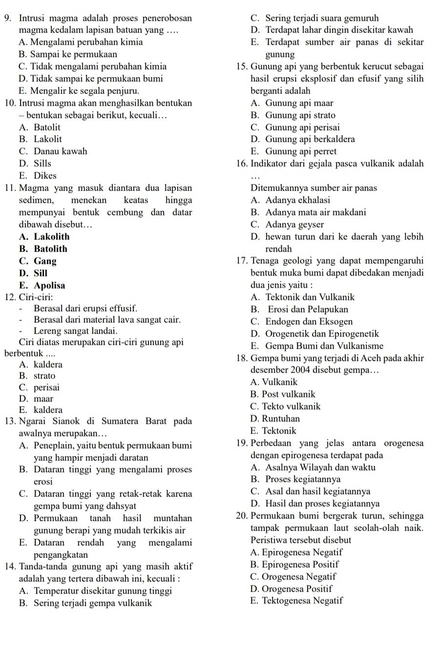 Intrusi magma adalah proses penerobosan C. Sering terjadi suara gemuruh
magma kedalam lapisan batuan yang … D. Terdapat lahar dingin disekitar kawah
A. Mengalami perubahan kimia E. Terdapat sumber air panas di sekitar
B. Sampai ke permukaan gunung
C. Tidak mengalami perubahan kimia 15. Gunung api yang berbentuk kerucut sebagai
D. Tidak sampai ke permukaan bumi hasil erupsi eksplosif dan efusif yang silih
E. Mengalir ke segala penjuru. berganti adalah
10. Intrusi magma akan menghasilkan bentukan A. Gunung api maar
- bentukan sebagai berikut, kecuali… B. Gunung api strato
A. Batolit C. Gunung api perisai
B. Lakolit D. Gunung api berkaldera
C. Danau kawah E. Gunung api perret
D. Sills 16. Indikator dari gejala pasca vulkanik adalah
E. Dikes
11. Magma yang masuk diantara dua lapisan Ditemukannya sumber air panas
sedimen, menekan keatas hingga A. Adanya ekhalasi
mempunyai bentuk cembung dan datar B. Adanya mata air makdani
dibawah disebut… C. Adanya geyser
A. Lakolith D. hewan turun dari ke daerah yang lebih
B. Batolith rendah
C. Gang 17. Tenaga geologi yang dapat mempengaruhi
D. Sill bentuk muka bumi dapat dibedakan menjadi
E. Apolisa dua jenis yaitu :
12. Ciri-ciri: A. Tektonik dan Vulkanik
Berasal dari erupsi effusif. B. Erosi dan Pelapukan
Berasal dari material lava sangat cair. C. Endogen dan Eksogen
Lereng sangat landai. D. Orogenetik dan Epirogenetik
Ciri diatas merupakan ciri-ciri gunung api E. Gempa Bumi dan Vulkanisme
berbentuk ....
18. Gempa bumi yang terjadi di Aceh pada akhir
A. kaldera desember 2004 disebut gempa…
B. strato
C. perisai A. Vulkanik
D. maar B. Post vulkanik
E. kaldera C. Tekto vulkanik
13. Ngarai Sianok di Sumatera Barat pada D. Runtuhan
awalnya merupakan… E. Tektonik
A. Peneplain, yaitu bentuk permukaan bumi 19. Perbedaan yang jelas antara orogenesa
yang hampir menjadi daratan dengan epirogenesa terdapat pada
B. Dataran tinggi yang mengalami proses A. Asalnya Wilayah dan waktu
erosi B. Proses kegiatannya
C. Dataran tinggi yang retak-retak karena C. Asal dan hasil kegiatannya
gempa bumi yang dahsyat D. Hasil dan proses kegiatannya
D. Permukaan tanah hasil muntahan 20. Permukaan bumi bergerak turun, sehingga
gunung berapi yang mudah terkikis air tampak permukaan laut seolah-olah naik.
E. Dataran rendah yang mengalami Peristiwa tersebut disebut
pengangkatan A. Epirogenesa Negatif
14. Tanda-tanda gunung api yang masih aktif B. Epirogenesa Positif
adalah yang tertera dibawah ini, kecuali : C. Orogenesa Negatif
A. Temperatur disekitar gunung tinggi D. Orogenesa Positif
B. Sering terjadi gempa vulkanik E. Tektogenesa Negatif