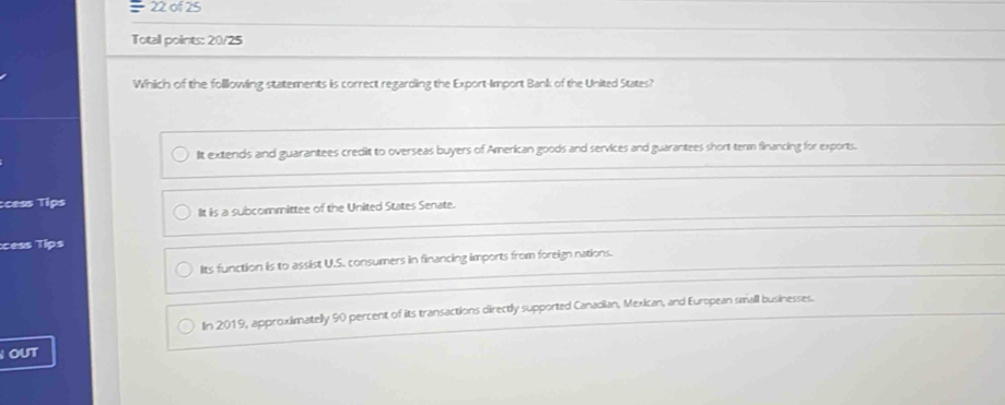 of 25
Totall points: 20/25
Which of the folllowing statements is correct regarding the Export-Import Bank of the United States?
IIt extends and guarantees credit to overseas buyers of American goods and services and guarantees short term financing for exports.
:cess Tips
It is a subcormmittee of the United States Senate.
:cess Tips
Its function is to assist U.S. consumers in financing imports from foreign nations.
In 2019, approximatelly 90 percent of its transactions directly supported Canadian, Mexican, and European small businesses.
OUT