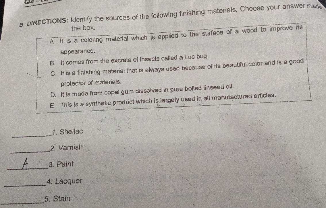 G4 - 
B. DIRECTIONS: Identify the sources of the following finishing materials. Choose your answer inside
the box.
A. It is a coloring material which is applied to the surface of a wood to improve its
appearance.
B. It comes from the excreta of insects called a Luc bug.
C. It is a finishing material that is always used because of its beautifu! color and is a good
protector of materials.
D. It is made from copal gum dissolved in pure boiled linseed oil.
E. This is a synthetic product which is largely used in all manufactured articles.
_
1. Shellac
_
2. Varnish
_
3. Paint
_
4. Lacquer
_
5. Stain