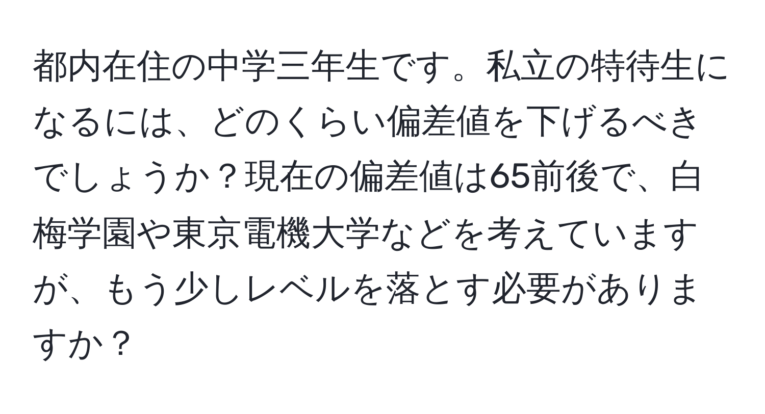 都内在住の中学三年生です。私立の特待生になるには、どのくらい偏差値を下げるべきでしょうか？現在の偏差値は65前後で、白梅学園や東京電機大学などを考えていますが、もう少しレベルを落とす必要がありますか？