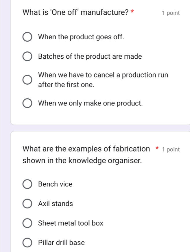 What is 'One off' manufacture? * 1 point
When the product goes off.
Batches of the product are made
When we have to cancel a production run
after the first one.
When we only make one product.
What are the examples of fabrication * 1 point
shown in the knowledge organiser.
Bench vice
Axil stands
Sheet metal tool box
Pillar drill base