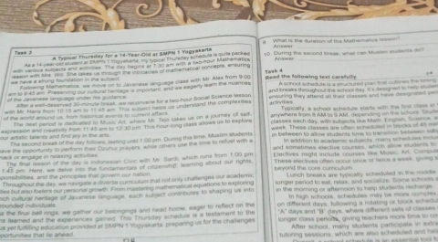 What is the durasion of the Mathematics resson
Tiask Ji A Typical Thuraday for a 14-Year-Old at SMPN 1 Yogyakarta
As a 14 year-cerstudent ar Simy 1 Yogyak arta. my hypical Thursday schedule is quite packe
wth various sucyebls and atumes. The day begina an t to am with a (wo-four Mathematics 10. During the second breek, what can Muslm students do?
eason with Mrr. Wi. She lakes us throush the intricacies of mainematical concepos, on suring
we have a alrung foundation in the subject. Read the following text carefully
Following Mamematics, we move on to Javanase language class with Mr. Alax frim 9:00
am to i45 am. Prekerving our rufural heritage is imponant, and we eageny teamn the muance Tank 4 A soh9ot schedute is a stuctured plan that ouslines the sn  
of the Jevaness lanquade under his guidance and brea throughout the school day. I's delagned to help stude
win MV. Hars from 10 15 sm to 11 45 am. This su ved helps us underslang the comphenoes enworing they attend all their classss and have designaned so
Atw a well-decerved 30-minute break we reconvene for a two-hour Sopial Science lessor activt es
The ned perod is dedicated to MMusic Art, where Mr. Two takes us on a journey of sit Typically, a school schefule starts with the first cless i
of the world around us, hom hiszoncal events to coment affar anywhere from 8 AM to S AM, depending on the schoos. Stud
expression and creatwty hom tf 45 am to 13-30 pis. This hour-long class allows us to expfors classes each day, with sutsects ts Muth. E nglsh. Scence  i
our artistic taiwes and find jy in the arts. in between to allow stadents time to transition between wl
The second teak of the day follows, lasting unsil t 00 pm. Durng this time, Muslim studients week. These classes are ofen scheduled in blocks of a5 me
n addrion to academic sutvects, many schedules  
or encade in neasna artve  ave the opportunity to porform their Dyuhur prayers, while others use the time to refuel with a and somstimes elective courses, which wlne students to
The finar lesson of the day is indonesian Cive with My. Sardi, which runs from 1:00 pm These electives oftan occur once or twice a week, goong 
t 45 pm. Hers, we delve into the fundamentals of cituenshift, learning about our rights. Elactives might include courses te Music, Art. Compul
bervond the core curculur  .
ponsibilities, and the principles that govern our nation Lunch breaks are typically scheduled in the maddle
Throughout the day, we nevigate a divense cumculum that not only challenges our academs
ties but also forters our personal grwth. From mastering mathematical equations to exploring longer period to eat, relax, and socialute. Some schools
ach cultural hentage of Javanese Singuage, each subject contributes to shaping us into in the morning or afternoon to help students recharge 
In high schools, schedules may be more comptex.
s the final bell rings, we gather our belongings and head home, eager to reflect on the nunded individuals on different days, fullowing a rolating or block schedu
"A" days and H' days, where different sets of classes
ts leamed and the experences gained. This Thursday schedule is a tostament to the  longer class periods, giving teachers more time to co
After school, many students participate in extr
us yet fulfilling education provided at SMUN 1 Yogyskarta, preparing us for the challenges portunilies that lie ahead .
tutoring sessions, which are also scheduled and hel