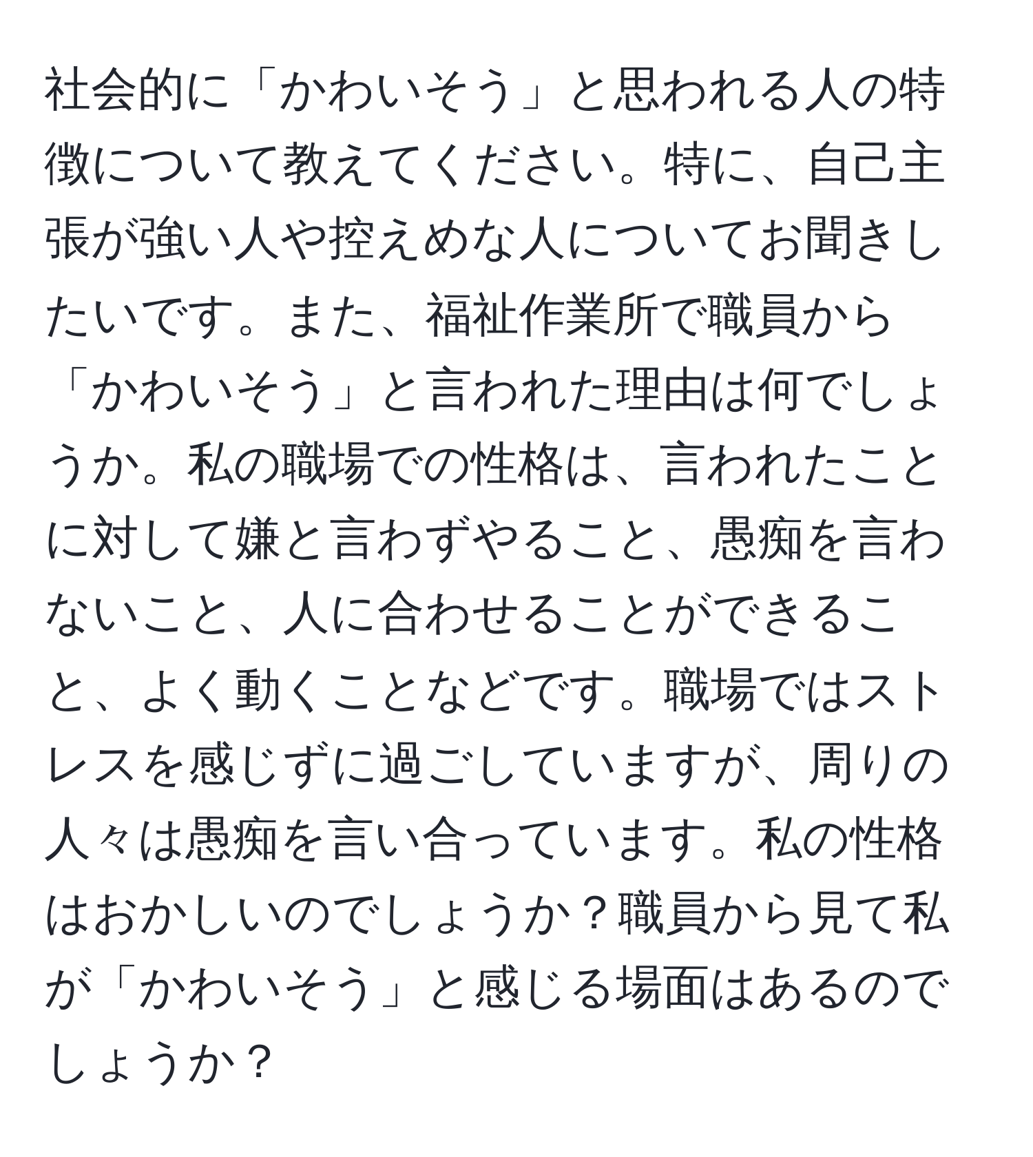 社会的に「かわいそう」と思われる人の特徴について教えてください。特に、自己主張が強い人や控えめな人についてお聞きしたいです。また、福祉作業所で職員から「かわいそう」と言われた理由は何でしょうか。私の職場での性格は、言われたことに対して嫌と言わずやること、愚痴を言わないこと、人に合わせることができること、よく動くことなどです。職場ではストレスを感じずに過ごしていますが、周りの人々は愚痴を言い合っています。私の性格はおかしいのでしょうか？職員から見て私が「かわいそう」と感じる場面はあるのでしょうか？