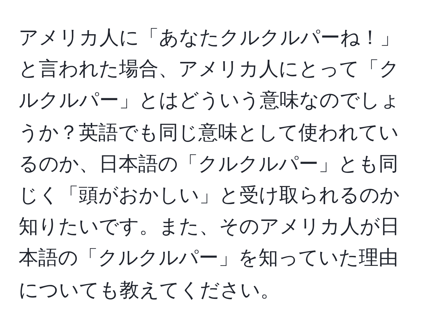 アメリカ人に「あなたクルクルパーね！」と言われた場合、アメリカ人にとって「クルクルパー」とはどういう意味なのでしょうか？英語でも同じ意味として使われているのか、日本語の「クルクルパー」とも同じく「頭がおかしい」と受け取られるのか知りたいです。また、そのアメリカ人が日本語の「クルクルパー」を知っていた理由についても教えてください。