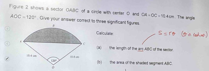 Figure 2 shows a sector OABC of a circle with center 0 and OA=OC=10.4cm. The angle
AOC=120°. Give your answer correct to three significant figures.
. 
Calculate
(a) the length of the arc ABC of the sector.
(b) the area of the shaded segment ABC.