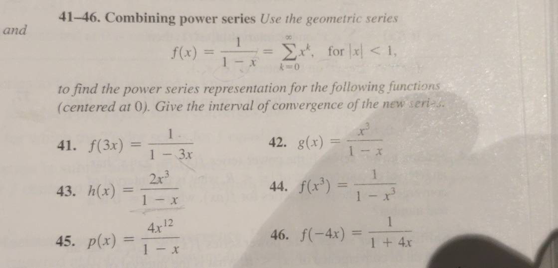 41-46. Combining power series Use the geometric series 
and
f(x)= 1/1-x =sumlimits _(k=0)^(∈fty)x^k , for |x|<1</tex>, 
to find the power series representation for the following functions 
(centered at 0). Give the interval of convergence of the new series. 
41. f(3x)= 1/1-3x  42. g(x)= x^3/1-x 
43. h(x)= 2x^3/1-x  44. f(x^3)= 1/1-x^3 
45. p(x)= 4x^(12)/1-x 
46. f(-4x)= 1/1+4x 