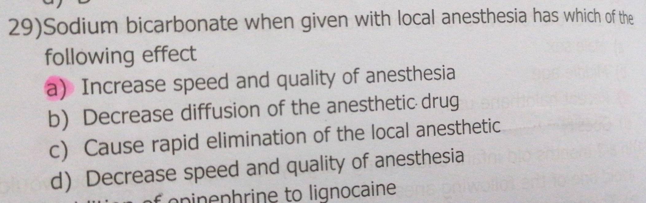 29)Sodium bicarbonate when given with local anesthesia has which of the
following effect
a) Increase speed and quality of anesthesia
b) Decrease diffusion of the anesthetic drug
c) Cause rapid elimination of the local anesthetic
d) Decrease speed and quality of anesthesia
pinephrine to lignocaine