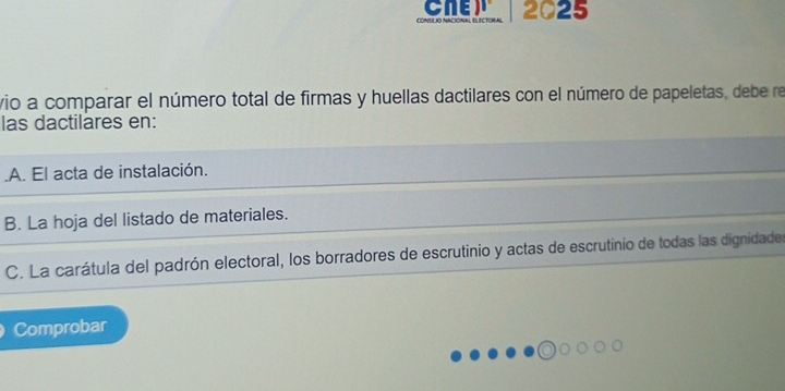 CNE
CONULIO NACIONAL E 2025
vio a comparar el número total de firmas y huellas dactilares con el número de papeletas, debe re
las dactilares en:.A. El acta de instalación.
B. La hoja del listado de materiales.
C. La carátula del padrón electoral, los borradores de escrutinio y actas de escrutinio de todas las dignidade
Comprobar