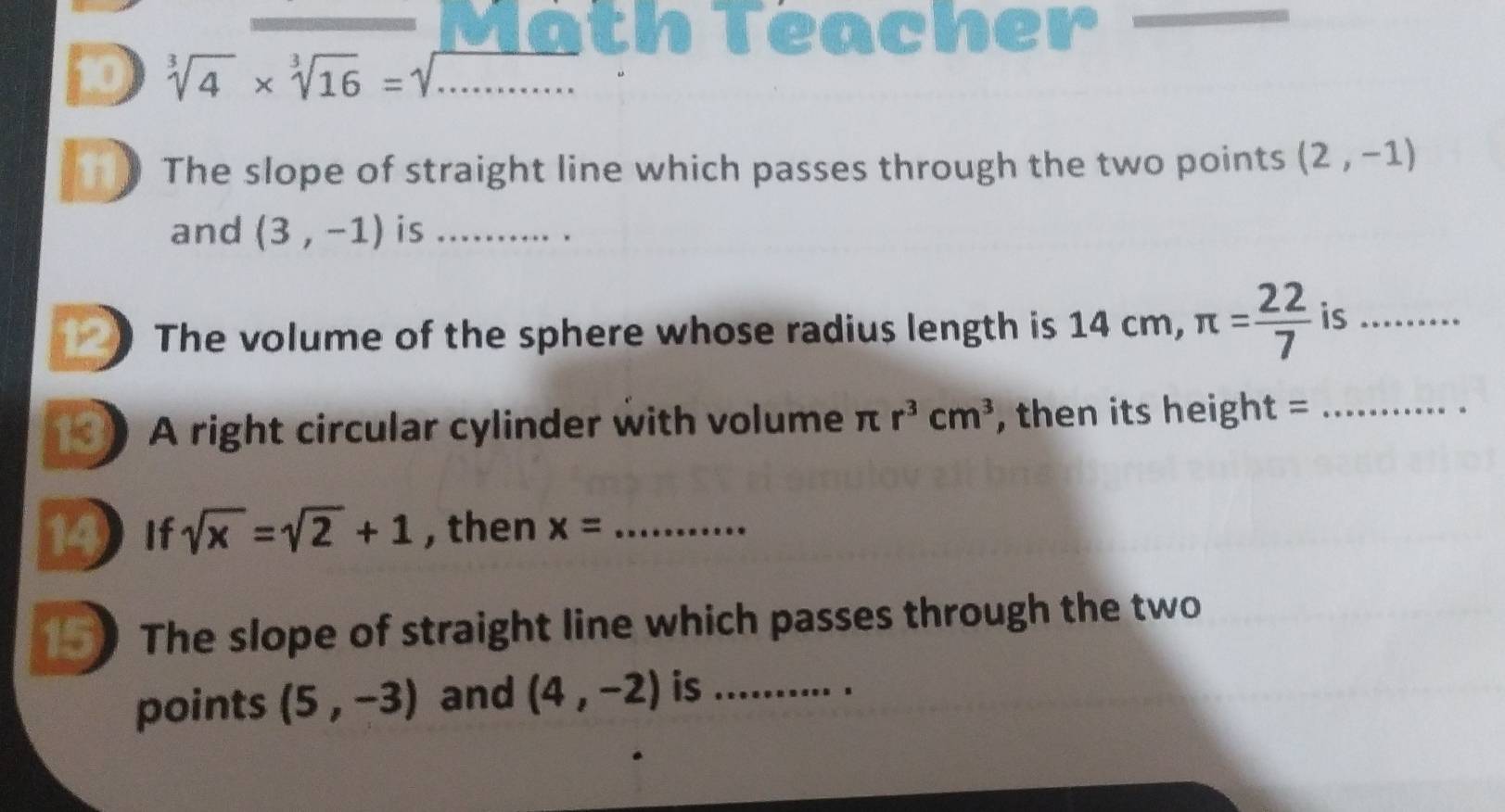 Math Teacher 
10 sqrt[3](4)* sqrt[3](16)=sqrt(...)
1 The slope of straight line which passes through the two points (2,-1)
and (3,-1) is _. . 
12 The volume of the sphere whose radius length is 14 cm, π = 22/7  is_ 
A right circular cylinder with volume π r^3cm^3 , then its height =_ 
19 If sqrt(x)=sqrt(2)+1 , then x= _ 
The slope of straight line which passes through the two 
points (5,-3) and (4,-2) is_ 
、