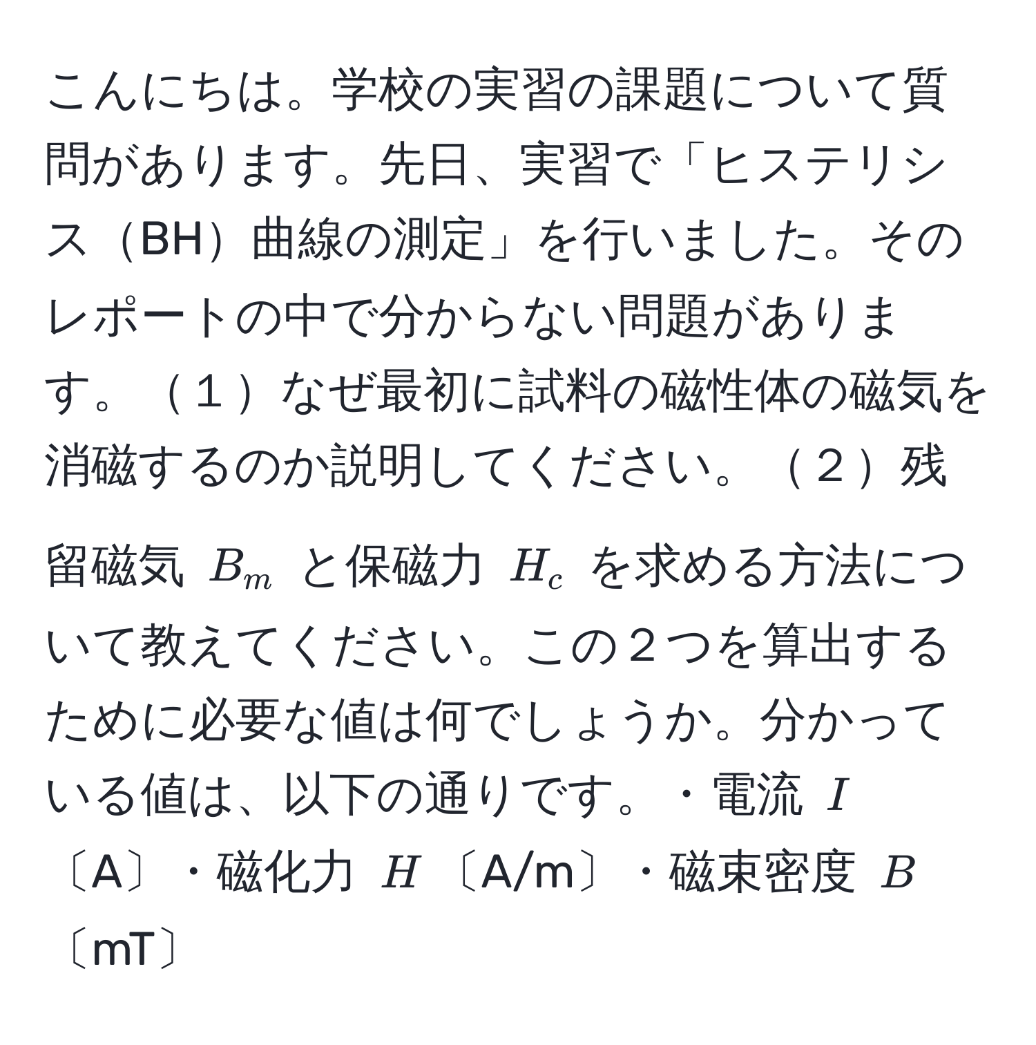 こんにちは。学校の実習の課題について質問があります。先日、実習で「ヒステリシスBH曲線の測定」を行いました。そのレポートの中で分からない問題があります。１なぜ最初に試料の磁性体の磁気を消磁するのか説明してください。２残留磁気 $B_m$ と保磁力 $H_c$ を求める方法について教えてください。この２つを算出するために必要な値は何でしょうか。分かっている値は、以下の通りです。・電流 $I$〔A〕・磁化力 $H$〔A/m〕・磁束密度 $B$〔mT〕