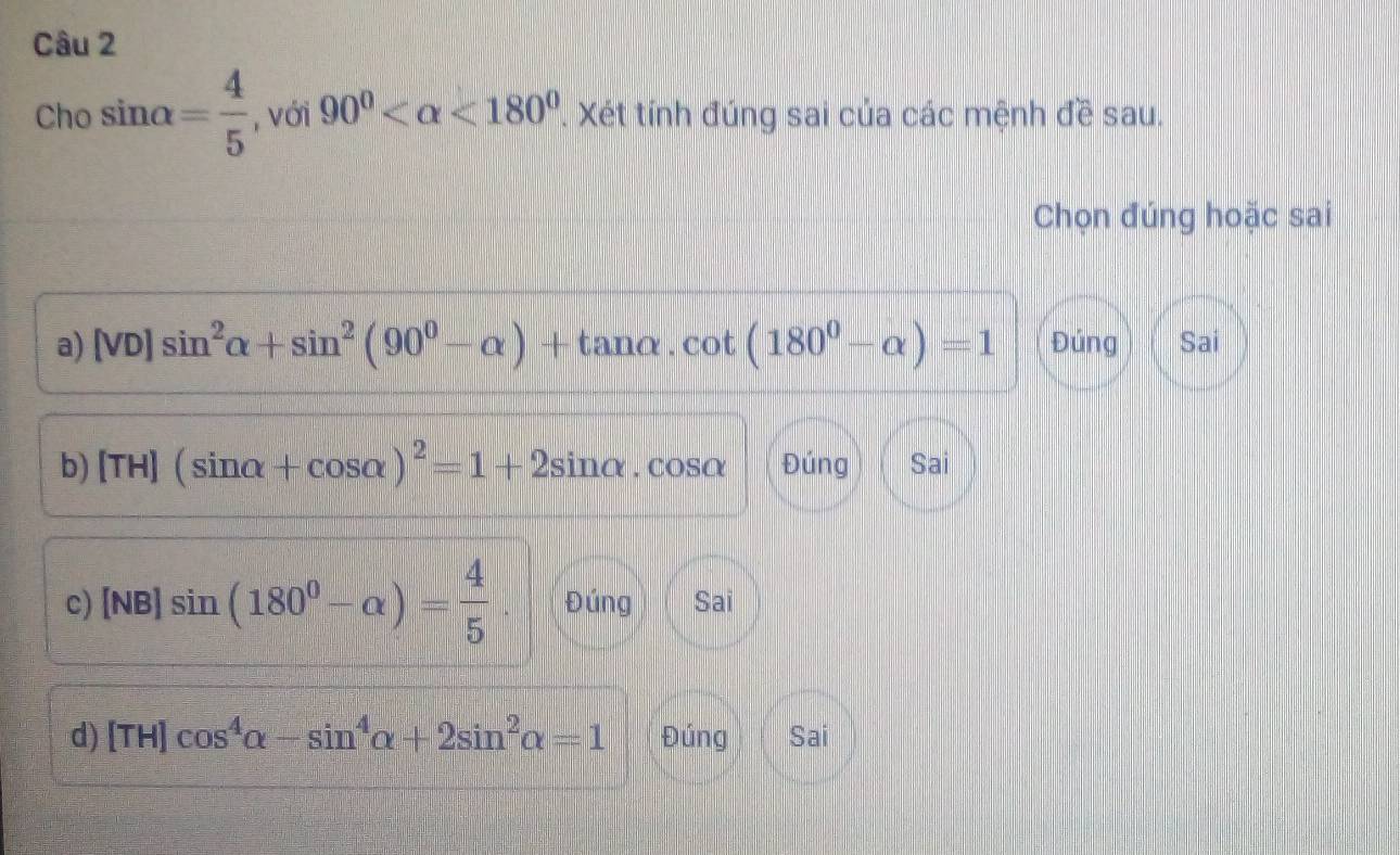 Cho sin alpha = 4/5  , với 90° <180°. Xét tính đúng sai của các mệnh đề sau.
Chọn đúng hoặc sai
a) [VD]sin^2alpha +sin^2(90^0-alpha )+tan alpha .cot (180^0-alpha )=1 Đúng Sai
b) [TH](sin alpha +cos alpha )^2=1+2sin alpha .cos alpha Đúng Sai
c) [NB]sin (180^0-alpha )= 4/5 . Đúng Sai
d) [TH]cos^4alpha -sin^4alpha +2sin^2alpha =1 Đúng Sai