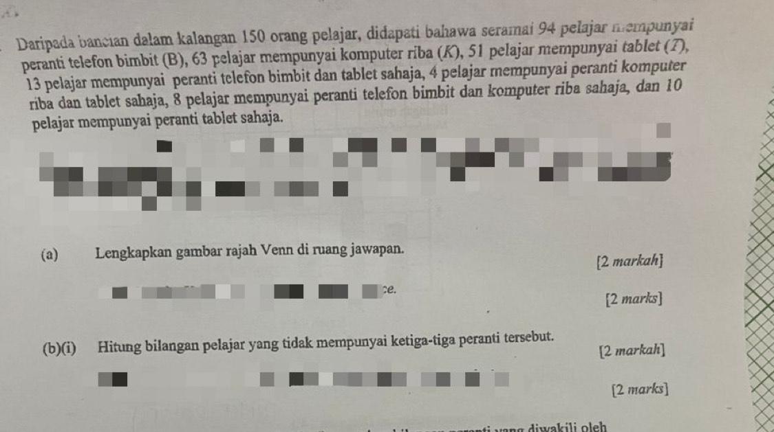 Daripada bancian dalam kalangan 150 orang pelajar, didapati bahawa seramai 94 pelajar mempunyai 
peranti telefon bimbit (B), 63 pelajar mempunyai komputer riba (K), 51 pelajar mempunyai tablet (7),
13 pelajar mempunyai peranti telefon bimbit dan tablet sahaja, 4 pelajar mempunyai peranti komputer 
riba dan tablet sahaja, 8 pelajar mempunyai peranti telefon bimbit dan komputer riba sahaja, dan 10
pelajar mempunyai peranti tablet sahaja. 
(a) Lengkapkan gambar rajah Venn di ruang jawapan. 
[2 markah] 
e. 
[2 marks] 
(b)(i) Hitung bilangan pelajar yang tidak mempunyai ketiga-tiga peranti tersebut. 
[2 markah] 
[2 marks]