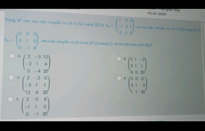 Tết gián: 50p
Mã đé: 2424
Trong R^3 cho ma trận chuyển cơ sở từ (a) sang (b) là T_a=beginpmatrix 1&0&3 -1&2&1 0&1&5endpmatrix và ma trận chuyển cơ sở từ (5) sang (c) là
T_b=beginpmatrix 2&0&0 0&1&0 0&-1&4endpmatrix. Ma trận chuyển cơ sở từ cơ sở (a) sang (e) là ma trận nào dưới đây?
A. beginpmatrix 2&-3&12 -2&1&4 0&-4&20endpmatrix
B. beginpmatrix 2&1&-2 3&1&1 0&0&20endpmatrix
C beginpmatrix 2&-2&0 -3&1&1 12&4&20endpmatrix
D. beginpmatrix 2&0&0 0&1&-5 1&1&20endpmatrix
E. beginpmatrix 2&0&4 -1&1&0 0&-1&20endpmatrix