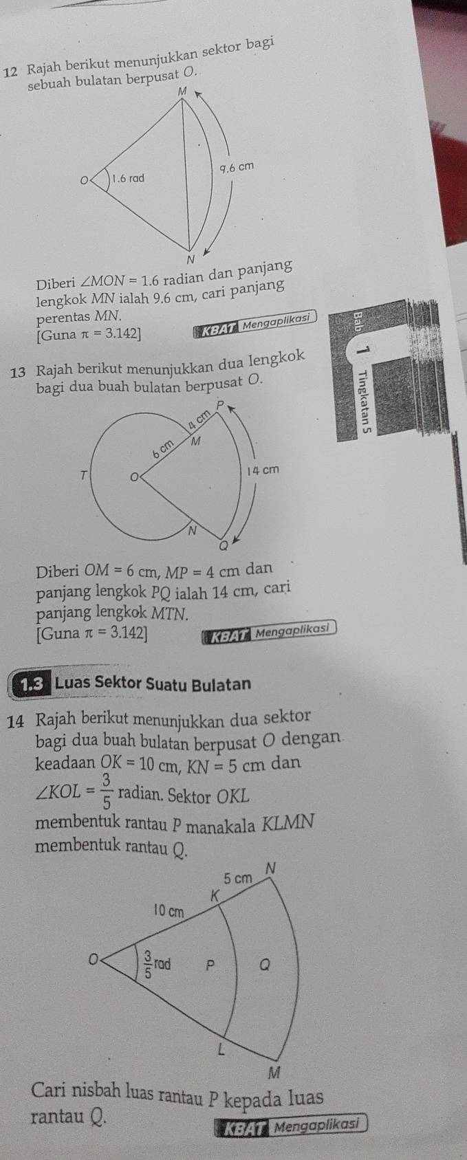 Rajah berikut menunjukkan sektor bagi 
sebuah bulatan berpusat O.
M
1.6 rad 9.6 cm
N
Diberi ∠ MON=1.6 radian dan panjang 
lengkok MN ialah 9.6 cm, cari panjang 
perentas MN. 
[Guna π =3.142] Mengaplikasi 
13 Rajah berikut menunjukkan dua lengkok 
bagi dua buah bulatan berpusat O. 
Diberi OM=6cm, MP=4cm dan 
panjang lengkok PQ ialah 14 cm, cari 
panjang lengkok MTN. 
[Guna π =3.142] * 4 Mengaplikasi 
Luas Sektor Suatu Bulatan 
14 Rajah berikut menunjukkan dua sektor 
bagi dua buah bulatan berpusat O dengan 
keadaan OK=10cm, KN=5cm dan
∠ KOL= 3/5  radian. Sektor OKL
membentuk rantau P manakala KLMN
membentuk rantau Q.
5 cm N
K
10 cm
0  3/5 rad P Q
L
M
Cari nisbah luas rantau P kepada luas 
rantau Q. 
Mengaplikasi