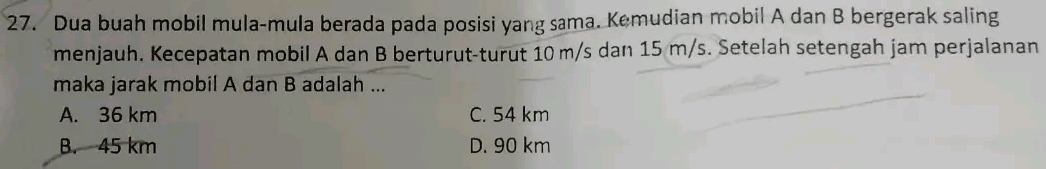 Dua buah mobil mula-mula berada pada posisi yang sama. Kemudian mobil A dan B bergerak saling
menjauh. Kecepatan mobil A dan B berturut-turut 10 m/s dan 15 m/s. Setelah setengah jam perjalanan
maka jarak mobil A dan B adalah ...
A. 36 km C. 54 km
B. 45 km D. 90 km