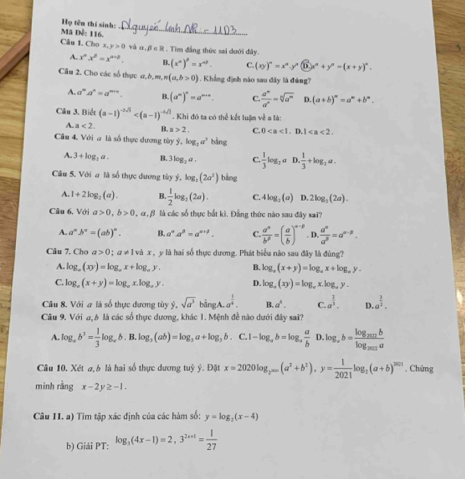 Họ tên thí sinh:
Mã Đề: 116.
_
Câu 1. Cho x,y>0 và α, β ∈ R , Tìm đẳng thức sai dưới đây.
A. x^n.x^n=x^(n+5). B. (x^n)^p=x^(np). C. (xy)^n=x^n,y^n(D,x^n+y^n=(x+y)^n.
Câu 2. Cho các số thực a,i ,m,n(a,b>0) 1 . Khẳng định nào sau đây là đúng?
A. a^ma^n=a^(m+n). B. (a^m)^n=a^(m+n). C.  a^m/a^n =sqrt[n](a^m) D. (a+b)^m=a^m+b^n.
Câu 3. Biết (a-1)^-2sqrt(3) . Khi đó ta có thể kết luận về a là:
A. a<2. B. a>2. C. 0. D, 1
Cầu 4. Với a là số thực dương tùy hat y,log _2a^3 bàng
A. 3+log _2a. B. 3log _2a. C.  1/3 log _2a D. 1/3 +log _2a.
Câu 5. Với a là số thực dương tùy vector y,log _2(2a^2) bàng
A. 1+2log _2(a). B.  1/2 log _2(2a). C. 4log _2(a) D. 2log _2(2a).
Câu 6, Với a>0,b>0 , α, β là các số thực bắt kì. Đẳng thức nào sau đây sai?
A. a^(alpha)b^(alpha)=(ab)^alpha . B. a^a.a^(beta)=a^(alpha +beta). C  a^n/b^p =( a/b )^n-p D.  a^(alpha)/a^(beta) =a^(alpha -beta).
Câu 7. Cho a>0;a!= 1 và x , y là hai số thực dương. Phát biểu nào sau đây là đùng?
A. log _a(xy)=log _ax+log _ay, B. log _a(x+y)=log _ax+log _ay.
C. log _a(x+y)=log _ax.log _ay. D. log _a(xy)=log _ax.log _ay.
Câu 8. Với a là số thực dương tùy ý, sqrt(a^3) bằngA. a^(frac 1)4. B. a^4. C. a^(frac 2)3. D. a^(frac 3)2.
Câu 9. Với a, b là các số thực dương, khác 1. Mệnh đề nào dưới đây sai?
A. log _ab^3= 1/3 log _ab. B. log _3(ab)=log _3a+log _3b. C. I 1-log _ab=log _a a/b  D. log _ab=frac log _2012blog _2012a
Câu 10. Xét a, b là hai số thực dương tuỳ ý. Đặt x=2020log _2^(2020)(a^2+b^2),y= 1/2021 log _2(a+b)^2021. Chứng
minh rằng x-2y≥ -1.
Câu 11. a) Tìm tập xác định của các hàm số: y=log _2(x-4)
b) Giải PT: log _3(4x-1)=2,3^(2x+1)= 1/27 
