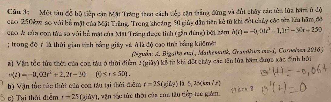 Một tàu đồ bộ tiếp cận Mặt Trăng theo cách tiếp cận thẳng đứng và đốt cháy các tên lửa hãm ở độ 
cao 250km so với bề mặt của Mặt Trăng. Trong khoảng 50 giây đầu tiên kể từ khi đốt cháy các tên lửa hãm,độ 
cao ½ của con tàu so với bề mặt của Mặt Trăng được tính (gần đúng) bởi hàm h(t)=-0,01t^3+1,1t^2-30t+250; trong đó t là thời gian tính bằng giây và h là độ cao tính bằng kilômét. 
(Nguồn: A. Bigalke etal., Mathematik, Grundkurs ma-1 , Cornelsen 2016.) 
a) Vận tốc tức thời của con tàu ở thời điểm # (giây) kể từ khi đốt cháy các tên lửa hãm được xác định bởi
v(t)=-0,03t^2+2,2t-30 (0≤ t≤ 50). 
b) Vận tốc tức thời của con tàu tại thời điểm t=25 (giây) là 6, 25(km / s) 
c) Tại thời điểm t=25 (giây), vận tốc tức thời của con tàu tiếp tục giảm.