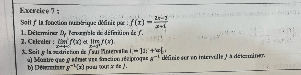 Soit f la fonction numérique définie par : f(x)= (2x-3)/x-1 
1. Déterminer D_f l'ensemble de définition de f. 
2. Calculer : limlimits _xto +∈fty f(x) et limlimits _xto 1^+f(x). 
3. Soit § la restriction de ƒsur l'intervalle I=]1;+∈fty [. 
a) Montre que g admet une fonction réciproque g^(-1) définie sur un intervalle / à déterminer. 
b) Déterminer g^(-1)(x) pour tout x de J.