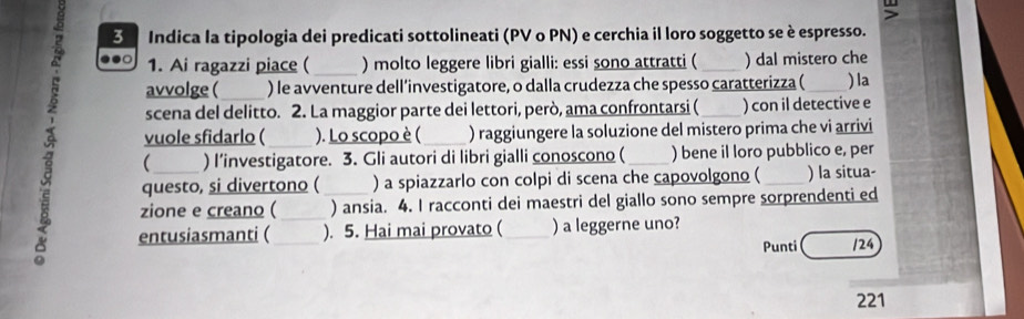 Indica la tipologia dei predicati sottolineati (PV o PN) e cerchia il loro soggetto se è espresso. 
1. Ai ragazzi piace (_ ) molto leggere libri gialli: essi sono attratti ( _) dal mistero che 
avvolge ( ) le avventure dell’investigatore, o dalla crudezza che spesso caratterizza ( 
scena del delitto. 2. La maggior parte dei lettori, però, ama confrontarsi ( ) con il detective e ) la 
vuole sfidarlo ( ). Lo scopo è ( ) raggiungere la soluzione del mistero prima che vi arrivi 
a questo, si divertono ( _) a spiazzarlo con colpi di scena che capovolgono ( _) la situa- 
 ) I’investigatore. 3. Gli autori di libri gialli conoscono ( ) bene il loro pubblico e, per 
zione e creano ( ) ansia. 4. I racconti dei maestri del giallo sono sempre sorprendenti ed 
entusiasmanti ( ). 5. Hai mai provato ( ) a leggerne uno? 
Punti /24 
221