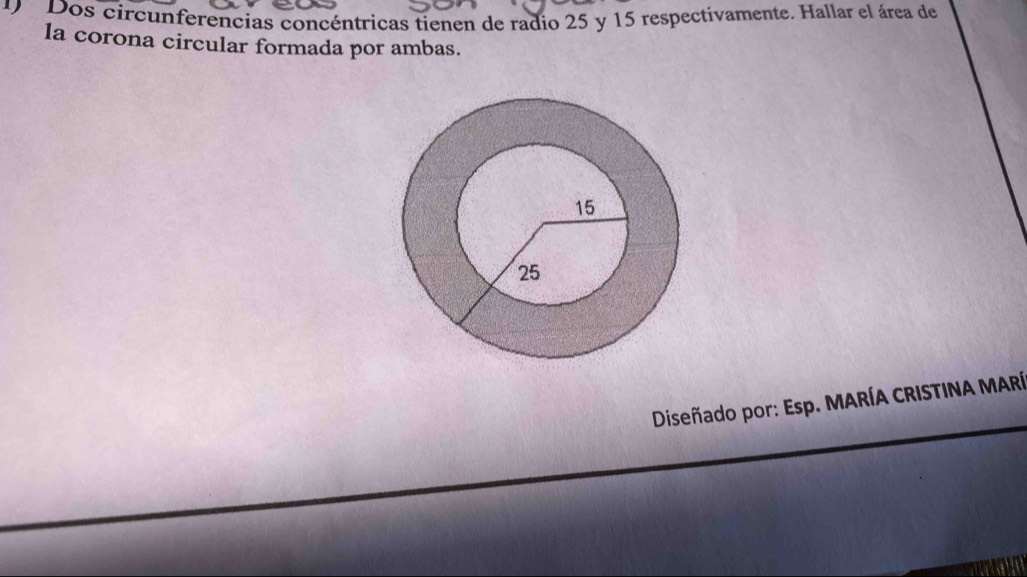 Dos circunferencias concéntricas tienen de radio 25 y 15 respectivamente. Hallar el área de 
la corona circular formada por ambas. 
Diseñado por: Esp. MARÍA CRISTINA MARÍ