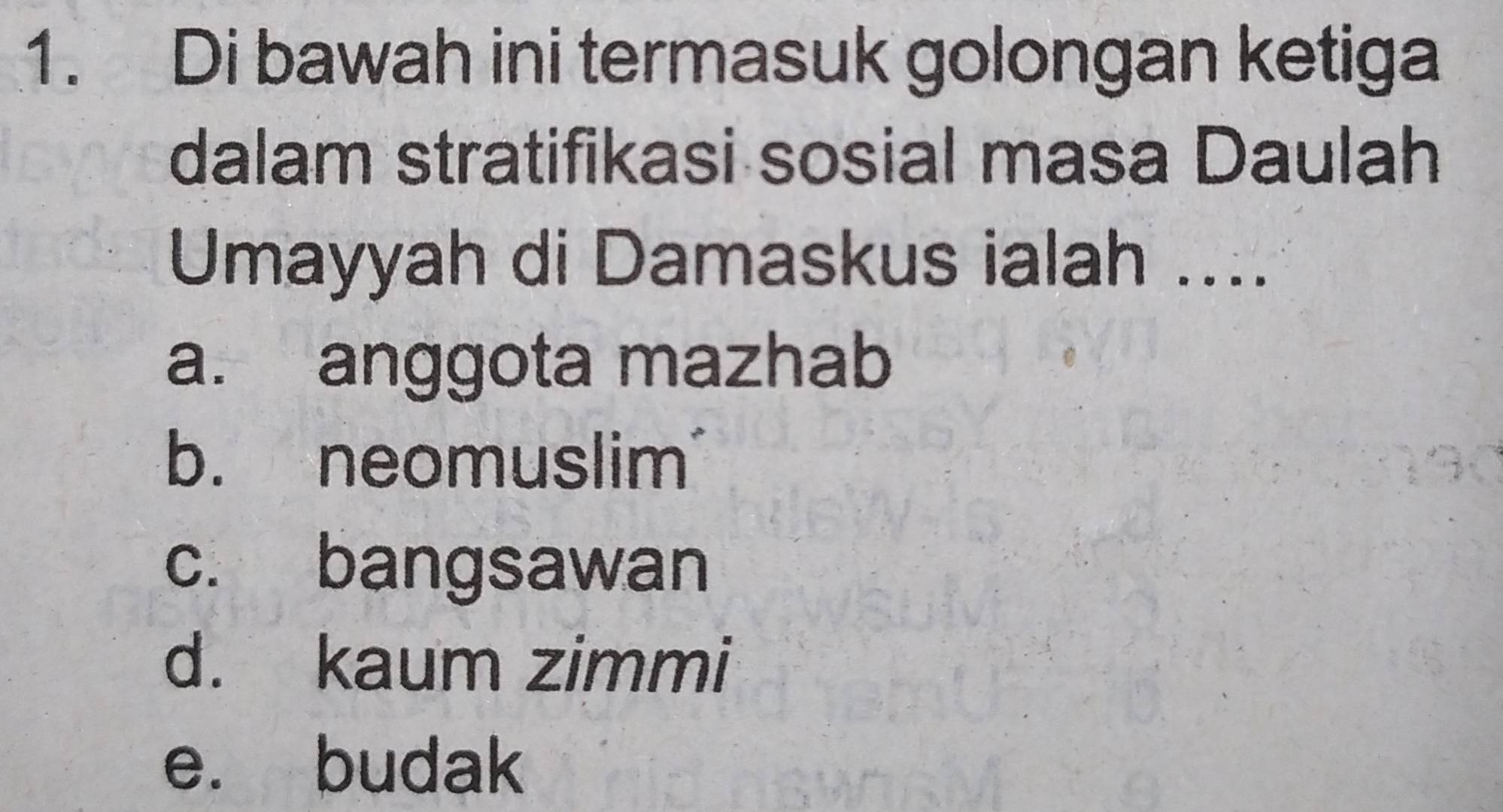 Di bawah ini termasuk golongan ketiga
dalam stratifikasi sosial masa Daulah
Umayyah di Damaskus ialah ....
a. anggota mazhab
b. neomuslim
c. bangsawan
d. kaum zimmi
e. budak