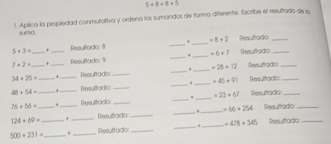 5+8=8+5
1. Aplica la propiedad conmutativa y ordena los sumandos de forma diferente. Escribe el resultado de la 
suma.
5+3= _+ _Resultado: 8 _+_ =8+2 Resultado:__
7+2= + Resultado: 9 _+ _ =6+7 Resultado:
34+25= _ _+ Resultado: __+ _ =28+12 Resultado:_
48+54= _+__ Resultado:_ _+ _ =45+91 Resultado:_
76+56= _ _+_ Resultado: __+_ =23+67 Resultado:__
124+69= + _Resultado: __+_ =66+254 Resultado:
500+231= __ + _Resultado:_ _+_ =478+345 Resultado:_