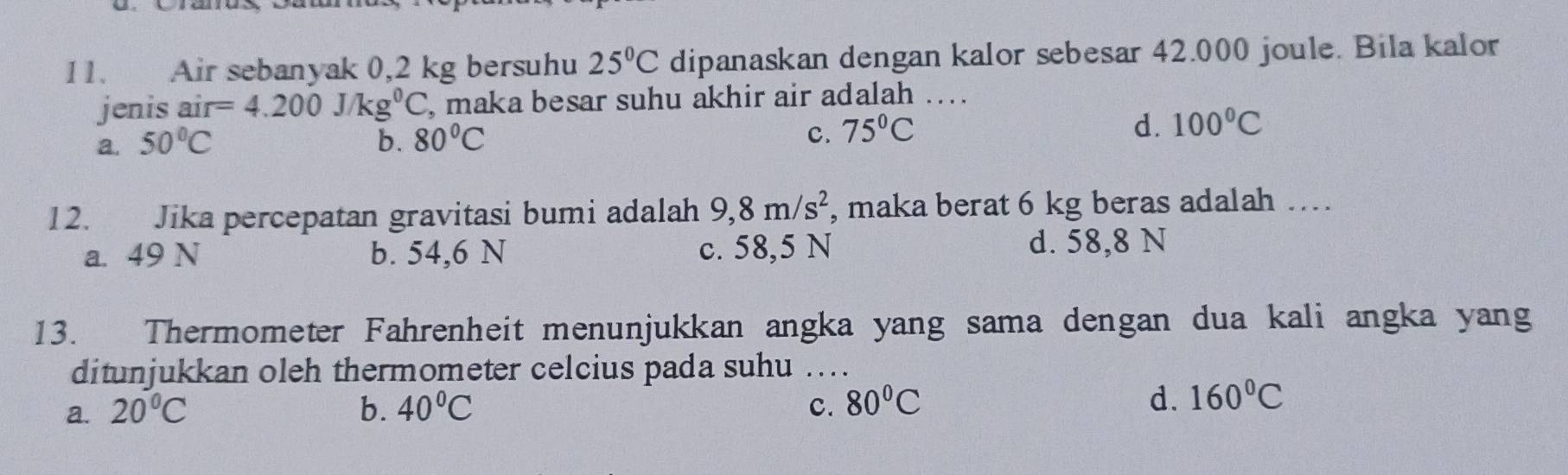 Air sebanyak 0,2 kg bersuhu 25°C dipanaskan dengan kalor sebesar 42.000 joule. Bila kalor
jenis air=4.200J/kg^0C , maka besar suhu akhir air adalah ….
a. 50°C b. 80°C 75°C d. 100°C
c.
12. Jika percepatan gravitasi bumi adalah 9,8m/s^2 , maka berat 6 kg beras adalah …
a. 49 N b. 54,6 N c. 58,5 N d. 58,8 N
13. Thermometer Fahrenheit menunjukkan angka yang sama dengan dua kali angka yang
ditunjukkan oleh thermometer celcius pada suhu ...._
d.
a. 20°C b. 40°C 80°C 160°C
c.