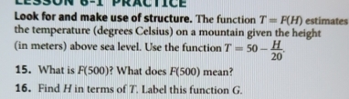 Look for and make use of structure. The function T=F(H) estimates 
the temperature (degrees Celsius) on a mountain given the height 
(in meters) above sea level. Use the function T=50- H/20 . 
15. What is F(500) ? What does F(500) mean? 
16. Find H in terms of T. Label this function G.