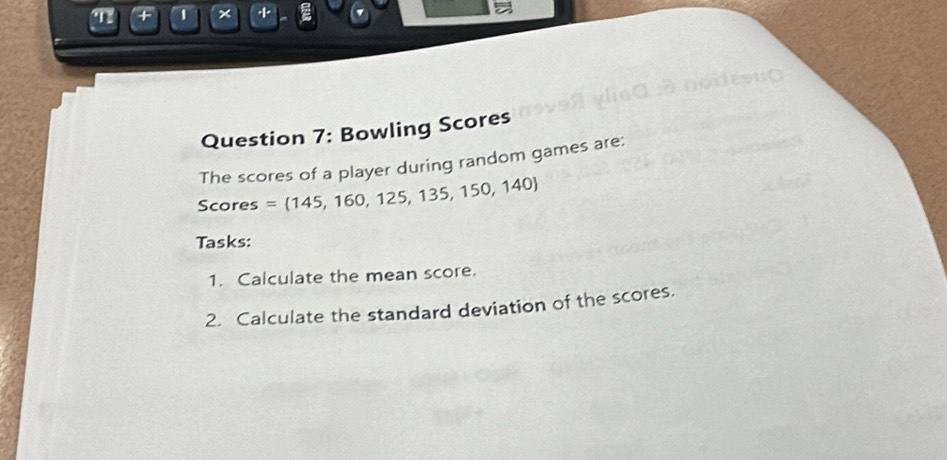 + 1 × ξ 
Question 7: Bowling Scores 
The scores of a player during random games are; 
Scores = 145,160,125,135,150,140
Tasks: 
1. Calculate the mean score. 
2. Calculate the standard deviation of the scores.