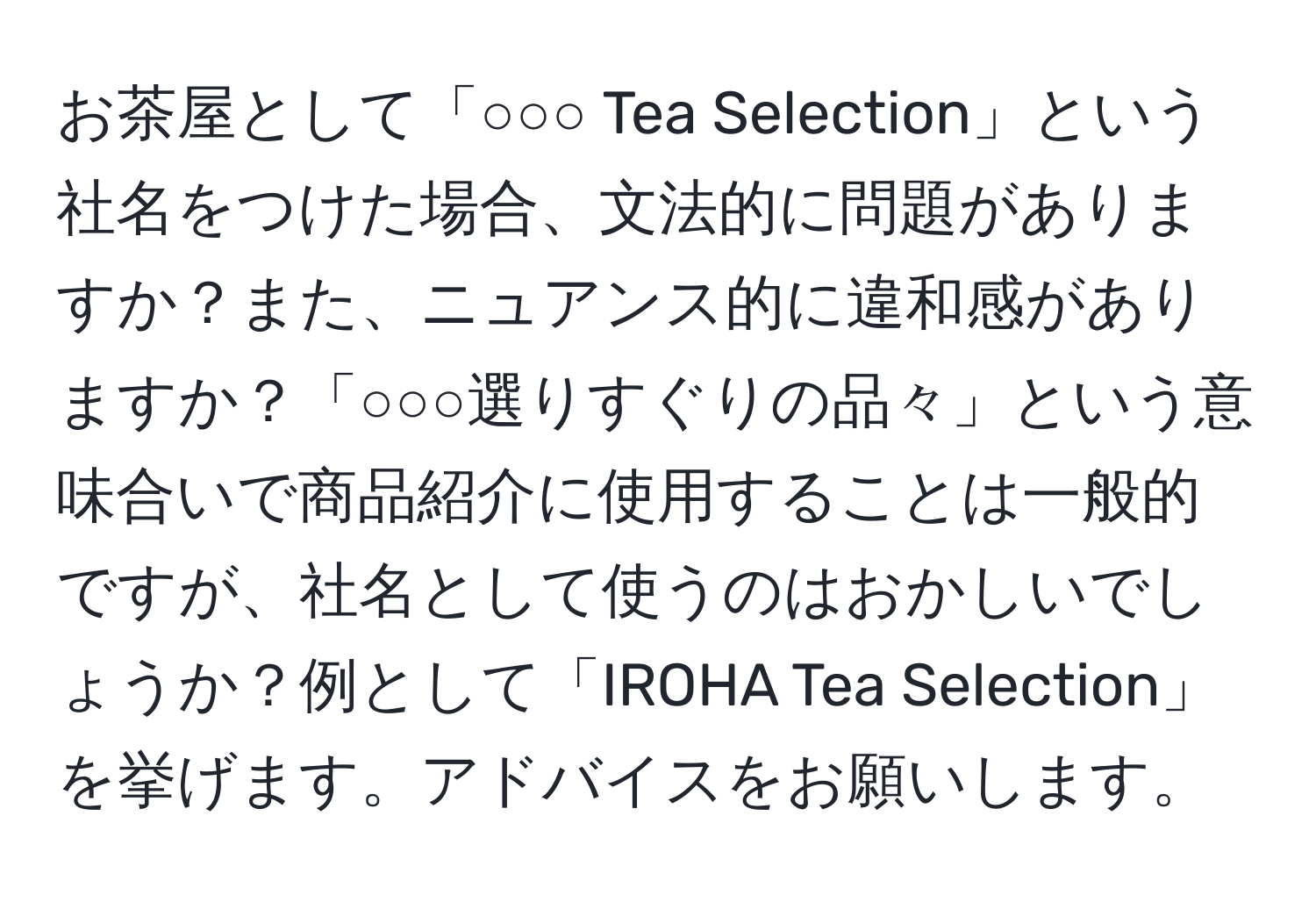 お茶屋として「○○○ Tea Selection」という社名をつけた場合、文法的に問題がありますか？また、ニュアンス的に違和感がありますか？「○○○選りすぐりの品々」という意味合いで商品紹介に使用することは一般的ですが、社名として使うのはおかしいでしょうか？例として「IROHA Tea Selection」を挙げます。アドバイスをお願いします。