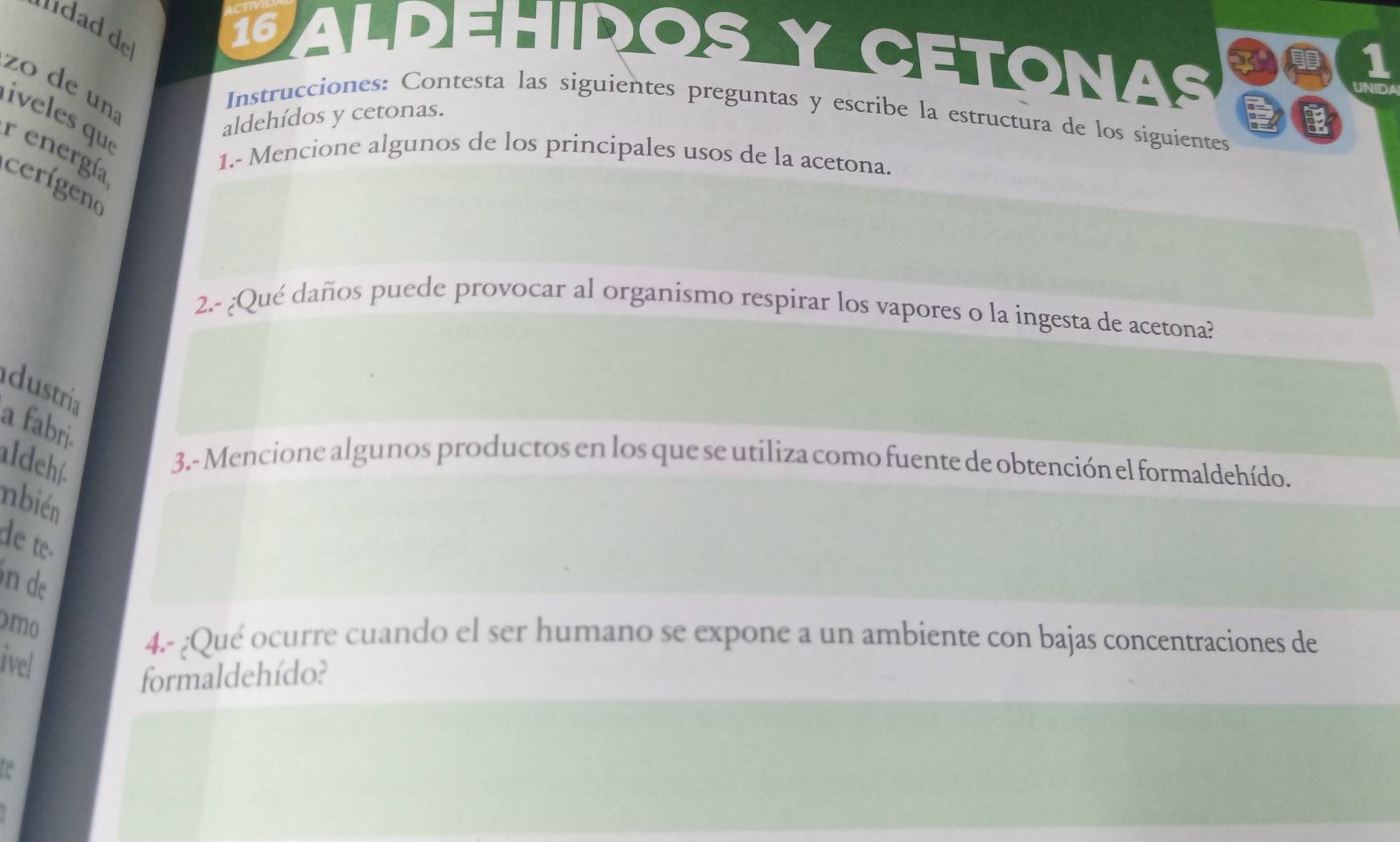 da de 
16 PALDEHIROS Y CETONAS 
zo de un iveles qu 
Instrucciones: Contesta las siguientes preguntas y escribe la estructura de los siguientes 
aldehídos y cetonas. 
r energía 
1.- Mencione algunos de los principales usos de la acetona. 
cerígeno 
2.- ¿Qué daños puede provocar al organismo respirar los vapores o la ingesta de acetona? 
adustria 
a fabri. 
aldehí. 
3.- Mencione algunos productos en los que se utiliza como fuente de obtención el formaldehído. 
nbién 
de te- 
n de 
mo 
4.- ¿Qué ocurre cuando el ser humano se expone a un ambiente con bajas concentraciones de 
ivel 
formaldehído? 
a