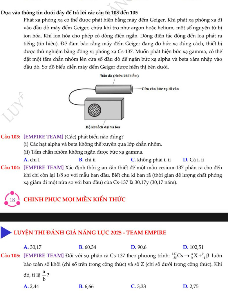 Dựa vào thông tin dưới đây để trả lời các câu từ 103 đến 105
Phát xạ phóng xạ có thể được phát hiện bằng máy đếm Geiger. Khi phát xạ phóng xạ đi
vào đầu dò máy đếm Geiger, chứa khí trơ như argon hoặc helium, một số nguyên tử bị
ion hóa. Khí ion hóa cho phép có dòng điện ngắn. Dòng điện tác động đến loa phát ra
tiếng (tín hiệu). Để đảm bảo rằng máy đếm Geiger đang đo bức xạ đúng cách, thiết bị
được thử nghiệm bằng đồng vị phóng xạ Cs-137. Muốn phát hiện bức xạ gamma, có thể
đặt một tấm chắn nhôm lên cửa số đầu dò để ngăn bức xạ alpha và beta xâm nhập vào
đầu dò. Sơ đồ biểu diễn máy đếm Geiger được hiển thị bên dưới.
Câu 103: [EMPIRE TEAM] (Các) phát biểu nào đúng?
(i) Các hạt alpha và beta không thể xuyên qua lớp chắn nhôm.
(ii) Tấm chắn nhôm không ngăn được bức xạ gamma.
A. chi I B. chỉ ii C. không phải i, ii D. Cả i, i
Câu 104: [EMPIRE TEAM] Xác định thời gian cần thiết để một mẫu cesium-137 phân rã cho đến
khi chi còn lại 1/8 so với mẫu ban đầu. Biết chu kì bán rã (thời gian để lượng chất phóng
xạ giảm đi một nửa so với ban đầu) của Cs-137 là 30,17y (30,17 năm).
18 chINH pHỤC MọI mIềN kIếN thức
LUYỆN THI ĐÁNH GIÁ NĂNG LỤC 2025 - TEAM EMPIRE
A. 30,17 B. 60,34 D. 90,6 D. 102,51
Câu 105: [EMPIRE TEAM] Đối với sự phân rã Cs-137 theo phương trình: _(55)^(137)Csto _b^(aX+_(-1)^0beta luôn
bảo toàn số khối (chi số trên trong công thức) và số Z (chỉ số dưới trong công thức). Khi
đó, tỉ lệ frac a)b ?
A. 2,44 B. 6,66 C. 3,33 D. 2,75