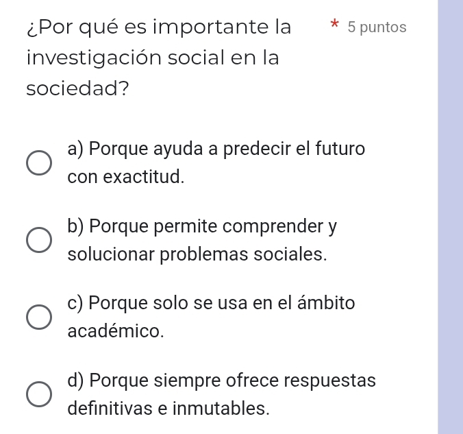 ¿Por qué es importante la 5 puntos
investigación social en la
sociedad?
a) Porque ayuda a predecir el futuro
con exactitud.
b) Porque permite comprender y
solucionar problemas sociales.
c) Porque solo se usa en el ámbito
académico.
d) Porque siempre ofrece respuestas
definitivas e inmutables.