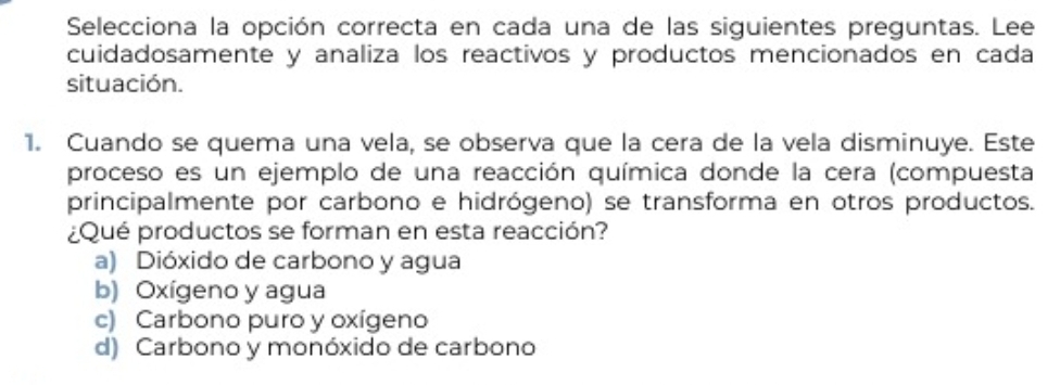 Selecciona la opción correcta en cada una de las siguientes preguntas. Lee
cuidadosamente y analiza los reactivos y productos mencionados en cada
situación.
1. Cuando se quema una vela, se observa que la cera de la vela disminuye. Este
proceso es un ejemplo de una reacción química donde la cera (compuesta
principalmente por carbono e hidrógeno) se transforma en otros productos.
¿Qué productos se forman en esta reacción?
a) Dióxido de carbono y agua
b) Oxígeno y agua
c) Carbono puro y oxígeno
d) Carbono y monóxido de carbono