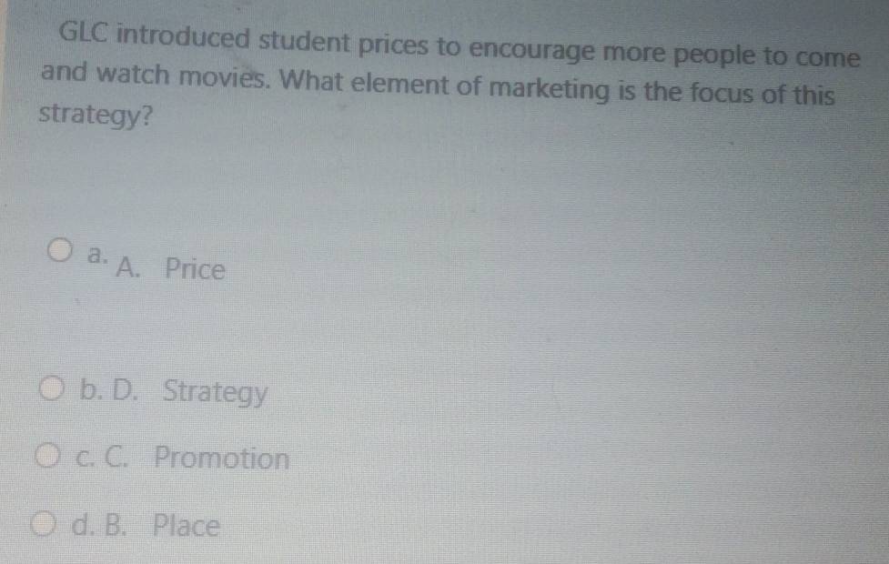 GLC introduced student prices to encourage more people to come
and watch movies. What element of marketing is the focus of this
strategy?
a. A. Price
b. D. Strategy
c. C. Promotion
d. B. Place