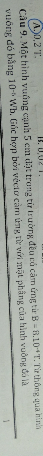 A.) 0,2 T. B. 0,02 1.
Câu 9. Một hình vuông cạnh 5 cm đặt trong từ trường đều có cảm ứng từ B=8.10^(-4)T. Từ thông qua hình
vuông đó bằng 10^(-6)Wb o. Góc hợp bởi véctơ cảm ứng từ với mặt phẳng của hình vuông đó là
1