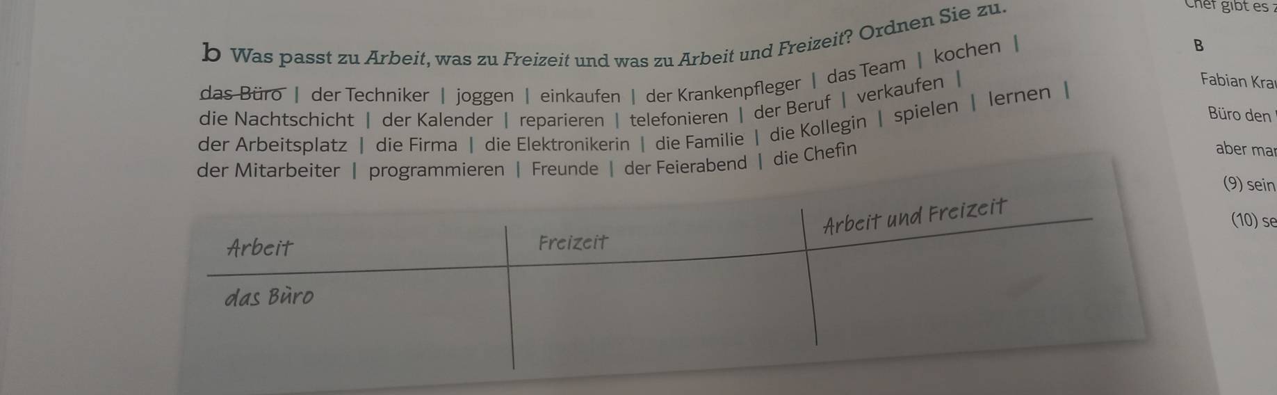 Was passt zu Arbeit, was zu Freizeit und was zu Arbeit und Freizeit? Ordnen Sie zu. 
Chef gibt es : 
das Büro | der Techniker | joggen | einkaufen | der Krankenpfleger | das Team | kochen | 
B 
die Nachtschicht | der Kalender | reparieren | telefonieren | der Beruf | verkaufen | 
Büro den 
der Arbeitsplatz | die Firma | die Elektronikerin | die Familie | die Kollegin | spielen | lernen | 
Fabian Kra 
d | die Chefin 
aber ma 
9) sein 
(10) se