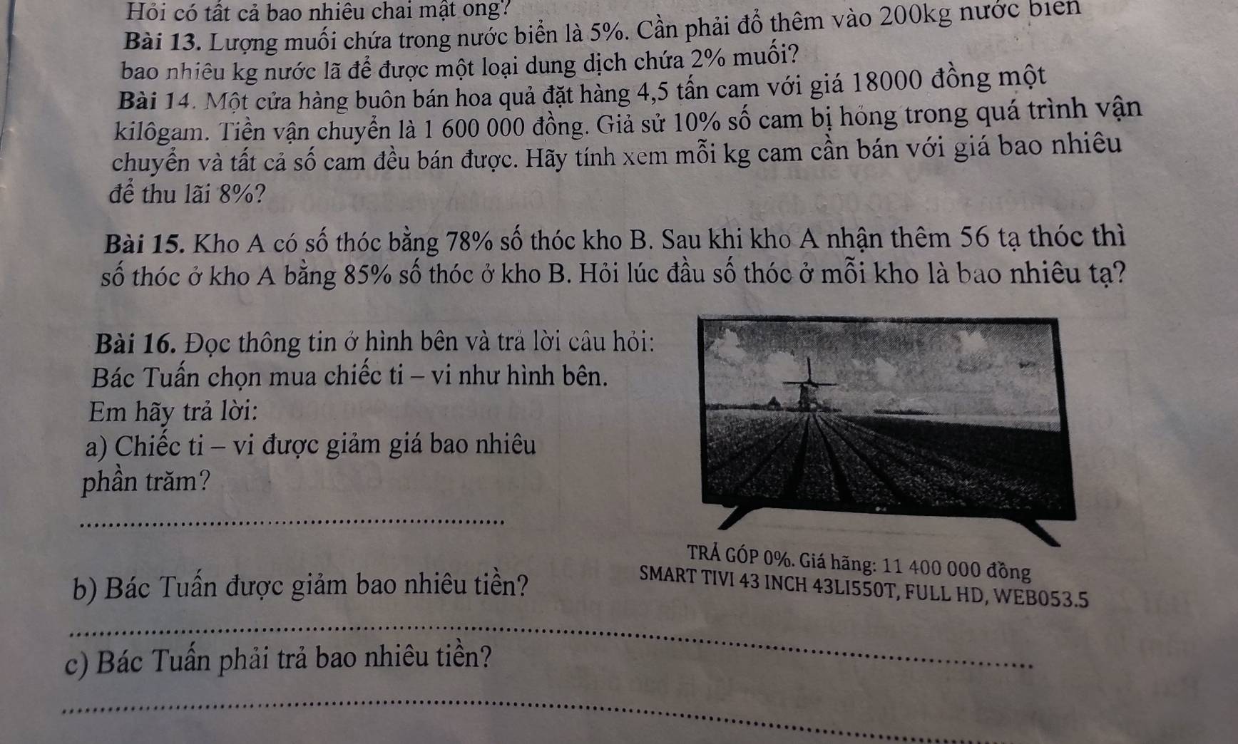 Hỏi có tất cả bao nhiêu chai mật ong? 
Bài 13. Lượng muối chứa trong nước biển là 5%. Cần phải đổ thêm vào 200kg nước biển 
bao nhiêu kg nước lã để được một loại dung dịch chứa 2% muối? 
Bài 14. Một cửa hàng buôn bán hoa quả đặt hàng 4,5 tấn cam với giá 18000 đồng một 
kilôgam. Tiền vận chuyển là 1 600 000 đồng. Giả sử 10% số cam bị hóng trong quá trình vận 
chuyển và tất cả số cam đều bán được. Hãy tính xem mỗi kg cam cần bán với giá bao nhiều 
để thu lãi 8%? 
Bài 15. Kho A có số thóc bằng 78% số thóc kho B. Sau khi kho A nhận thêm 56 tạ thóc thì 
số thóc ở kho A bằng 85% số thóc ở kho B. Hỏi lúc đầu số thóc ở mỗi kho là bao nhiêu tạ? 
Bài 16. Đọc thông tin ở hình bên và trả lời cầu hỏi: 
Bác Tuấn chọn mua chiếc ti - vi như hình bên. 
Em hãy trả lời: 
a) Chiếc ti - vi được giảm giá bao nhiêu 
phần trăm? 
_ 
TRÁ GÓP 0%. Giá hãng: 11 400 000 đồng 
b) Bác Tuấn được giảm bao nhiêu tiền? 
SMART TIVI 43 INCH 43LI550T, FULL HD, WEB053.5 
_ 
c) Bác Tuấn phải trả bao nhiêu tiền? 
_