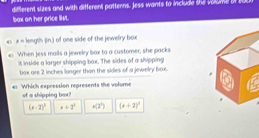 different sizes and with different patterns, Jess wants to include the volume of euch
box on her price list.
4 s= length (in.) of one side of the jewelry box
When Jess mails a jewelry box to a customer, she packs
it inside a larger shipping box. The sides of a shipping
box are 2 inches longer than the sides of a jewelry box.
€ Which expression represents the volume
of a shipping box?
(a+2)^3 n+2^3 s(2^3) (s+2)^3