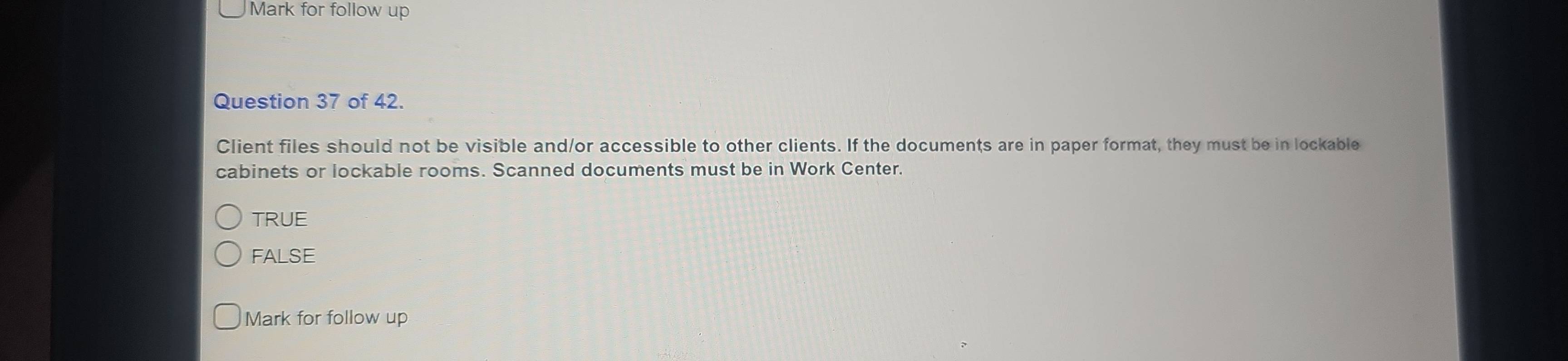 Mark for follow up
Question 37 of 42.
Client files should not be visible and/or accessible to other clients. If the documents are in paper format, they must be in lockable
cabinets or lockable rooms. Scanned documents must be in Work Center.
TRUE
FALSE
Mark for follow up