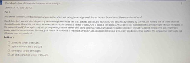 Which legal school of thought is illustrated in this dialogue?
DONUT DAY AT THE OFFICE
Part 6
Bob: Donut spheres? Glazed happiness? Anyone notice who is not eating donuts right now? Are we about to form a blue-ribbon commission here?
David: Bob, don't you see what's happening. While we fight over which one of us gets the goodies, our coworkers, who are actually working by the way, are missing out on these deficious
chemical donuts. Meanwhile our friend Alison will be left out of the mix as well as Winfred, who is again in the hospital. What about our custodial and shipping people who are relegated to
the basement world? Once again, they will get no goodies, and they are the ones doing the actual work. They aren't even allowed up here in our break room because we don't want their
otherwise even be conaldered. greasy hands on our microwave. The only good reason for rules here is to protect the donut-less among us. Donut laws are not any good unless they address the inequalities that would not
End Part 6
Command school of thought.
Legal realism school of thought.
Sociological school of thought.
Law and economics school of thought.