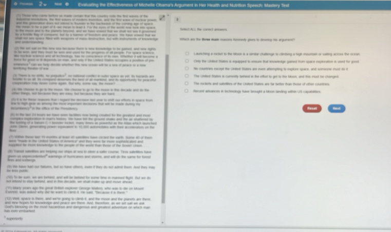 Evailuring the Effectiveness of Michelle Oltamal's Argument in Her Heartth and Mutition Speech: Mastlery Test
(1) Tese who came tetes on mate coran tur the courty iote the tr sasr of the
--- -- - - - — 1
-_    _   -   ---
ad t    a w  -t w c   i g Seet A  te cet ar
he a het hay of coa but te y caen of henton and peace te ha wend ta a
a cnantng shal or wre syach tee witth weagere of mees dstuction, but with istuments of kneswedige Wthich ae the tewe nusn masions Kiirndy grves to dirvetry tis argument?
(2) te set cat on the rare sce beaune ther is sow knetedge to he paned, and nine rigrm
to he woh, wnd tey musd he was and usd to the paropess of alt people. For space scamtica
-  - -     o t  e    Lautiching a rocket to the tabon a a simibar chatlenge to climbing a high mountan or saiting acouts the ocran
hoe for good or it iiuerats on man, and only if the Unsted tates occupes a postion of por City the Utited Staies is equipped is ensure that recaledge ganed from space exploration is used for good
==fing Beae o == e " ca as tep deale whattn therw c will he a so of prace o a ne his countnes except the Lnites Stutes are even attermptng to explore spaice, and someone munt do it
(3) Th i se et t pojur -x^2 caa cfct i nute sace an pe. He tat a
hate to ss at tto cosupurd reserues he twel of at mantonal, and to rporturnty for peacntur The Chilled Statles is cumesitly betind in the efturt to get to the Ibion, and this must be changed
cpeto may nn com spn. tut who s a the moor? The eickes and sabdlites of the Uulied Staties are far bettier thain those of other countres.
(6) 1 chose to go to te moo. Whe chumse to go to the moon in the decade and do the
oter tags, not because they ane mass bu because they are hard Recent adiances in technology have brought a tbon landing, within US capabilities.
(5) i in fe Terse inascons tha i maged the dscision mot year to shift sur efforts in space from
w to high goe an aming the mose important dections that will be made during my
mcuroncy "It the oftes of the Cresitine)
Heset Naxt
7 to the to 28 hous we tave som facitites now being creatied for the greatest and mosl
comples ixlocation in nurs teary. He have ie the groued shake and the ar shattered by
te sostng of a Surm C.t Sesr socat, samy lmas as prsertu as the Allas which lautched
500 Jonn ces, grnatity poser ingsasest to 15 000 autombles with thee aconerations on the
(7) Wthn these lst 15 monhs at wast 45 sainilites have crcled the earth. Some 40 of them
wase "rude in the cad tiunes of demetica" aut they wee far more sophists abed and
supplof fr tore knowndge 1 the peogle of the werkd than those of the Soviet Union
poen in apecedene' (6) Transt satelies are teping our stps at ses to steer a safter course. Tros sateliions tave
les and soomn moitign of tumicanes ast shors, and will do the same for forest
he wn puttc (5) W have lst ou trkms, but so have other, eve it they do not admit them. And they may
(56) To be surk, we are ibrant, and will be betint for some tie in manned fight. But we do
not send to oe bttne, aod i the do she, we shat me up and mve alead
(11) Mary yeas ago the geal Bh ixplow Geoge Mallory, who was to die on Mourt
c vrrnt, was andnd why wid the want io clt it we sant. "thec ause it in there."
("12) Wrl, space in ther, and wre going to (8MB-R, and the moon and the planets are there
ant now hooek to knowantige and peare ane the. Ast, thetore, as we st sall we and
tas lover embarks God's baessing on the most hacaridous and angeroun and greatest atventure on which man
supenor