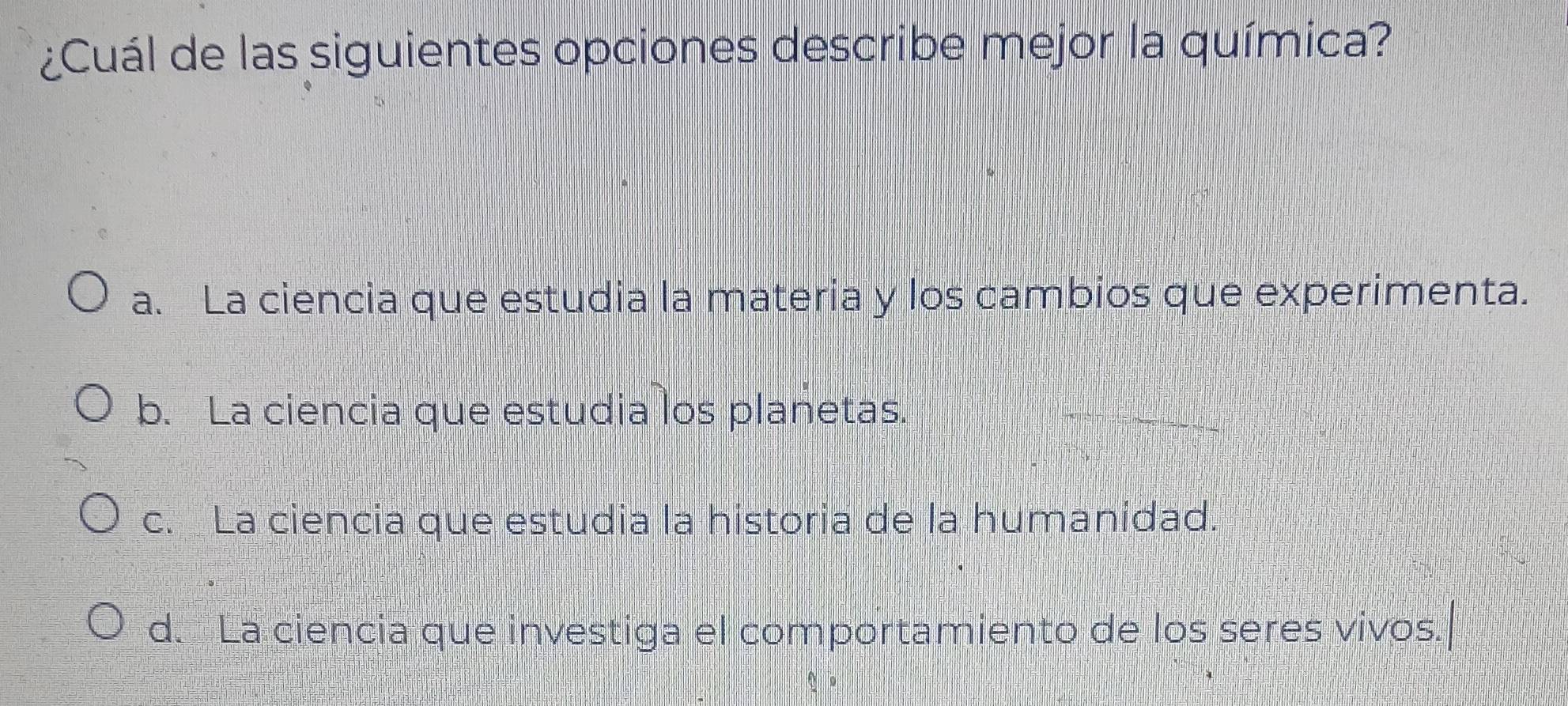 ¿Cuál de las siguientes opciones describe mejor la química?
a. La ciencia que estudia la materia y los cambios que experimenta.
b. La ciencia que estudia los planetas.
c. La ciencia que estudia la historia de la humanidad
d. La ciencia que investiga el comportamiento de los seres vivos.|