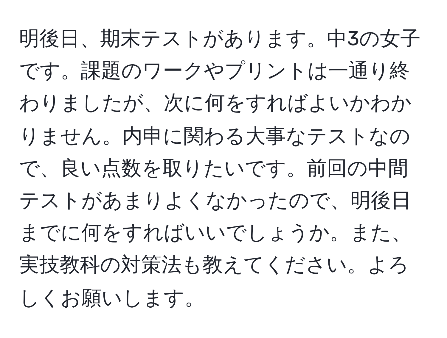 明後日、期末テストがあります。中3の女子です。課題のワークやプリントは一通り終わりましたが、次に何をすればよいかわかりません。内申に関わる大事なテストなので、良い点数を取りたいです。前回の中間テストがあまりよくなかったので、明後日までに何をすればいいでしょうか。また、実技教科の対策法も教えてください。よろしくお願いします。