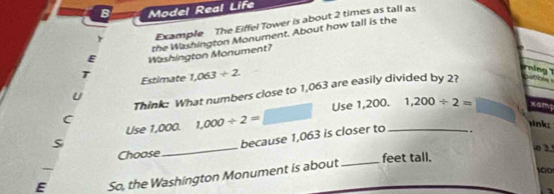 Model Real Life 
r Example The Eiffel Tower is about 2 times as tall as 
the Washington Monument. About how tall is the 
E Washington Monument? 
T Estimate 1,063/ 2
rnin 
Think: What numbers close to 1,063 are easily divided by 2? ga t 
U 
Use 1,000. 1,000/ 2= Use 1,200._ 1,200/ 2=
C 
link 
_ 
because 1,063 is closer to . 
Choose feet tall. 
E So, the Washington Monument is about_ 
to0